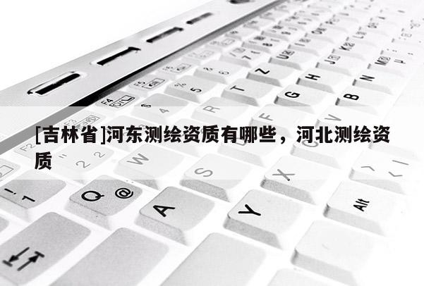 [吉林省]河东测绘资质有哪些，河北测绘资质