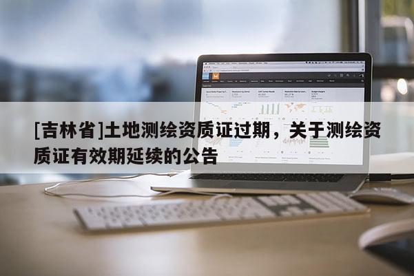 [吉林省]土地测绘资质证过期，关于测绘资质证有效期延续的公告