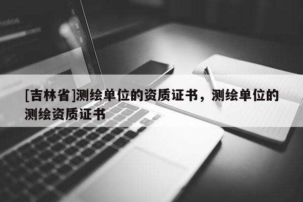 [吉林省]测绘单位的资质证书，测绘单位的测绘资质证书