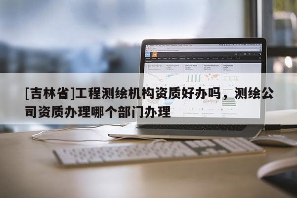 [吉林省]工程测绘机构资质好办吗，测绘公司资质办理哪个部门办理