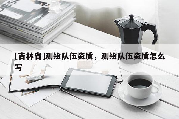 [吉林省]测绘队伍资质，测绘队伍资质怎么写