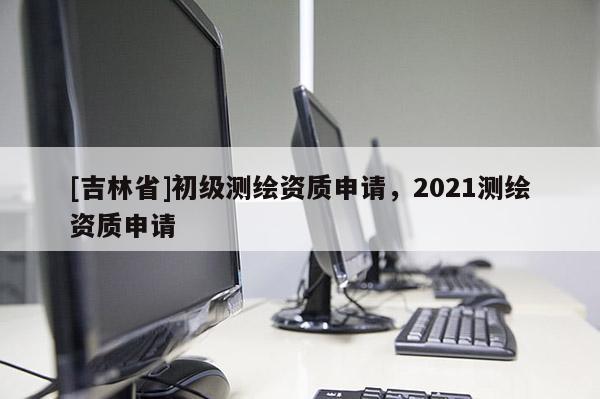[吉林省]初级测绘资质申请，2021测绘资质申请