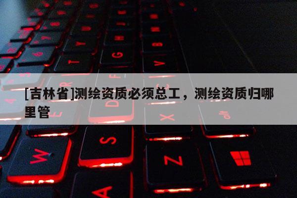 [吉林省]测绘资质必须总工，测绘资质归哪里管