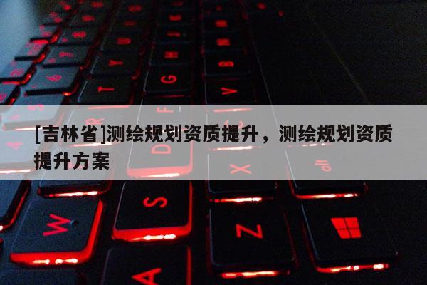 [吉林省]测绘规划资质提升，测绘规划资质提升方案