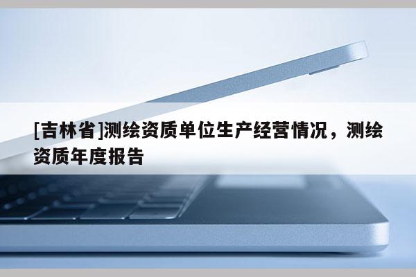 [吉林省]测绘资质单位生产经营情况，测绘资质年度报告
