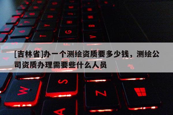 [吉林省]办一个测绘资质要多少钱，测绘公司资质办理需要些什么人员