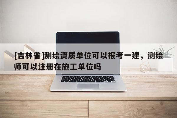 [吉林省]测绘资质单位可以报考一建，测绘师可以注册在施工单位吗