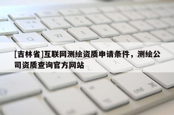 [吉林省]互联网测绘资质申请条件，测绘公司资质查询官方网站