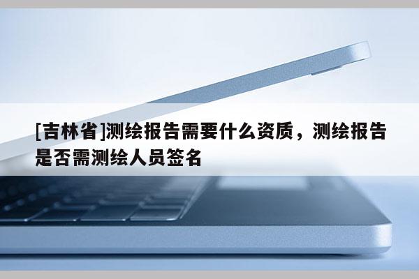 [吉林省]测绘报告需要什么资质，测绘报告是否需测绘人员签名