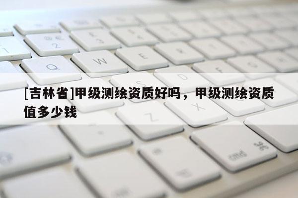 [吉林省]甲级测绘资质好吗，甲级测绘资质值多少钱