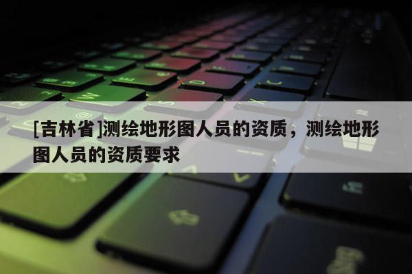 [吉林省]测绘地形图人员的资质，测绘地形图人员的资质要求