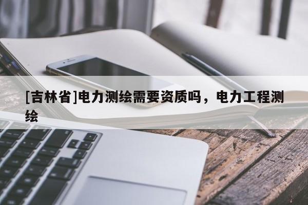 [吉林省]电力测绘需要资质吗，电力工程测绘