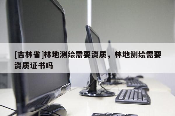 [吉林省]林地测绘需要资质，林地测绘需要资质证书吗