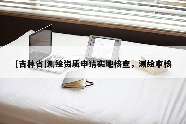 [吉林省]测绘资质申请实地核查，测绘审核