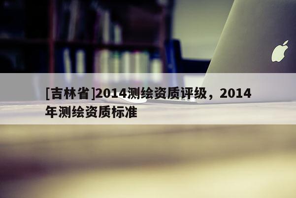 [吉林省]2014测绘资质评级，2014年测绘资质标准