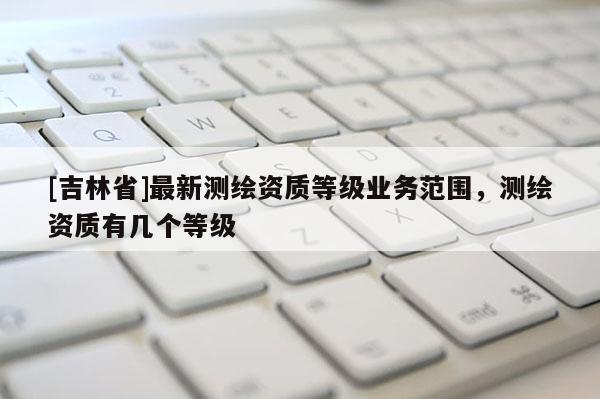 [吉林省]最新测绘资质等级业务范围，测绘资质有几个等级