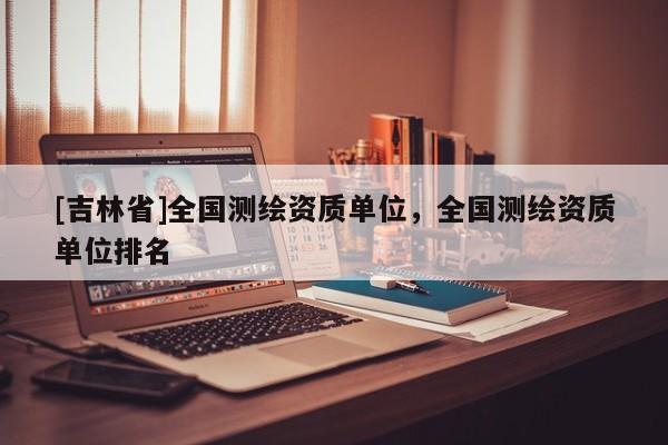 [吉林省]全国测绘资质单位，全国测绘资质单位排名