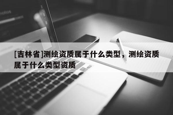 [吉林省]测绘资质属于什么类型，测绘资质属于什么类型资质