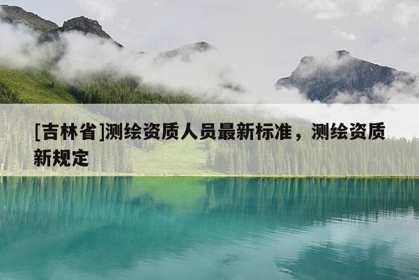 [吉林省]测绘资质人员最新标准，测绘资质新规定
