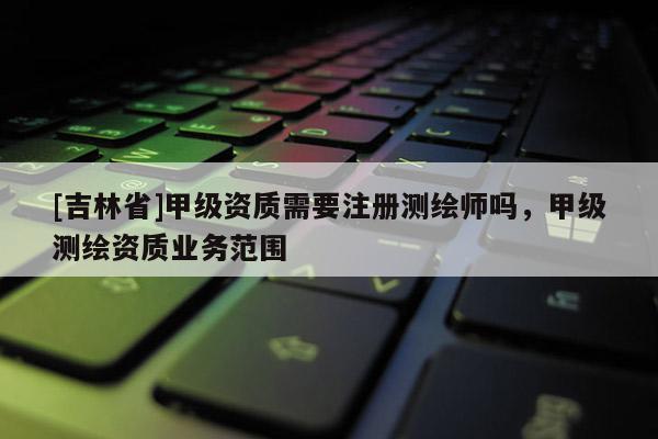 [吉林省]甲级资质需要注册测绘师吗，甲级测绘资质业务范围