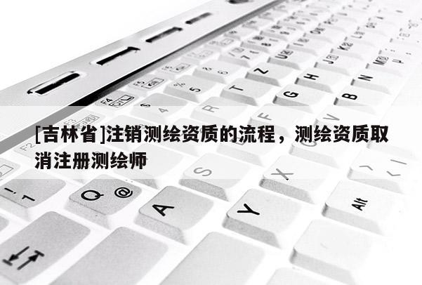 [吉林省]注销测绘资质的流程，测绘资质取消注册测绘师