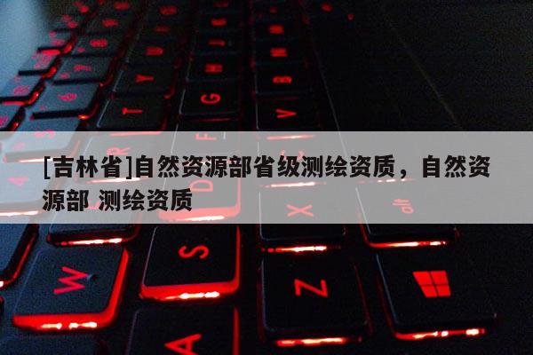 [吉林省]自然资源部省级测绘资质，自然资源部 测绘资质