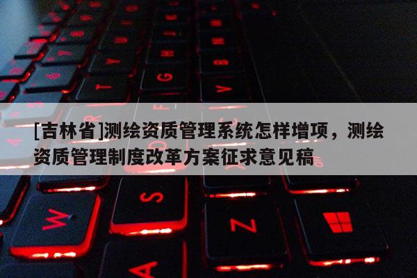 [吉林省]测绘资质管理系统怎样增项，测绘资质管理制度改革方案征求意见稿