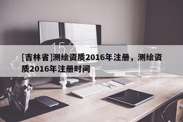 [吉林省]测绘资质2016年注册，测绘资质2016年注册时间