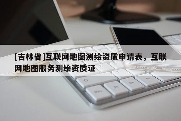 [吉林省]互联网地图测绘资质申请表，互联网地图服务测绘资质证