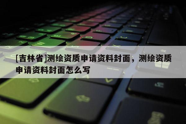 [吉林省]测绘资质申请资料封面，测绘资质申请资料封面怎么写