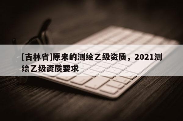 [吉林省]原来的测绘乙级资质，2021测绘乙级资质要求