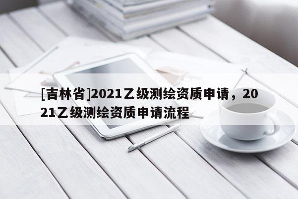 [吉林省]2021乙级测绘资质申请，2021乙级测绘资质申请流程