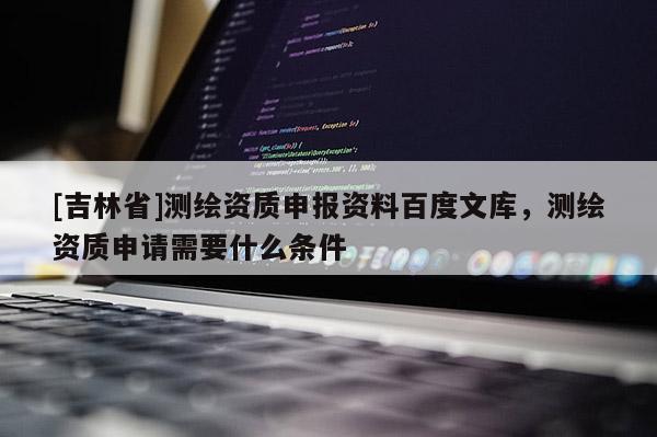 [吉林省]测绘资质申报资料百度文库，测绘资质申请需要什么条件