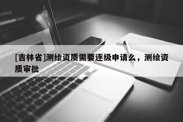 [吉林省]测绘资质需要逐级申请么，测绘资质审批