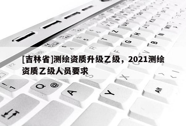 [吉林省]测绘资质升级乙级，2021测绘资质乙级人员要求
