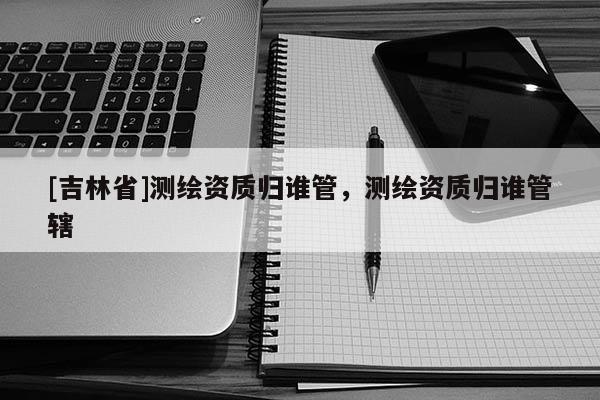 [吉林省]测绘资质归谁管，测绘资质归谁管辖