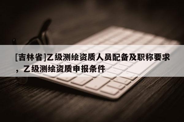 [吉林省]乙级测绘资质人员配备及职称要求，乙级测绘资质申报条件