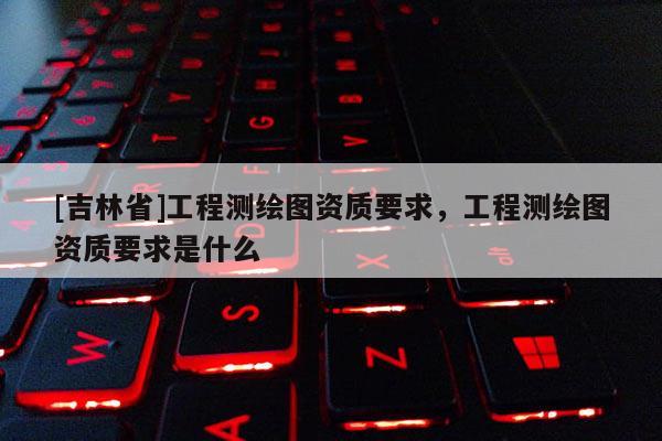 [吉林省]工程测绘图资质要求，工程测绘图资质要求是什么