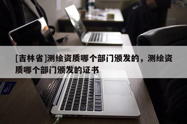 [吉林省]测绘资质哪个部门颁发的，测绘资质哪个部门颁发的证书