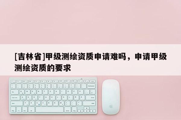 [吉林省]甲级测绘资质申请难吗，申请甲级测绘资质的要求