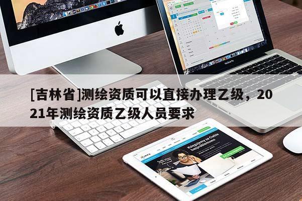 [吉林省]测绘资质可以直接办理乙级，2021年测绘资质乙级人员要求