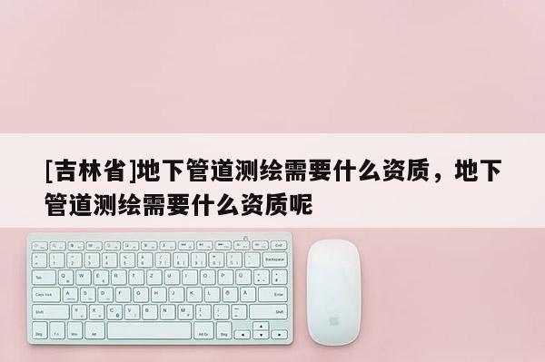 [吉林省]地下管道测绘需要什么资质，地下管道测绘需要什么资质呢