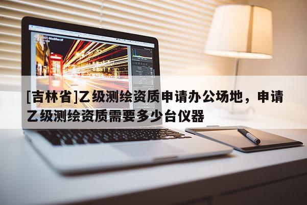 [吉林省]乙级测绘资质申请办公场地，申请乙级测绘资质需要多少台仪器
