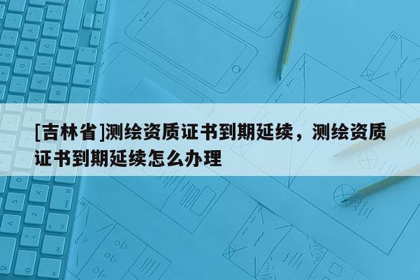 [吉林省]测绘资质证书到期延续，测绘资质证书到期延续怎么办理