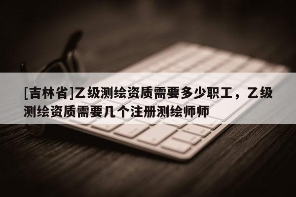 [吉林省]乙级测绘资质需要多少职工，乙级测绘资质需要几个注册测绘师师