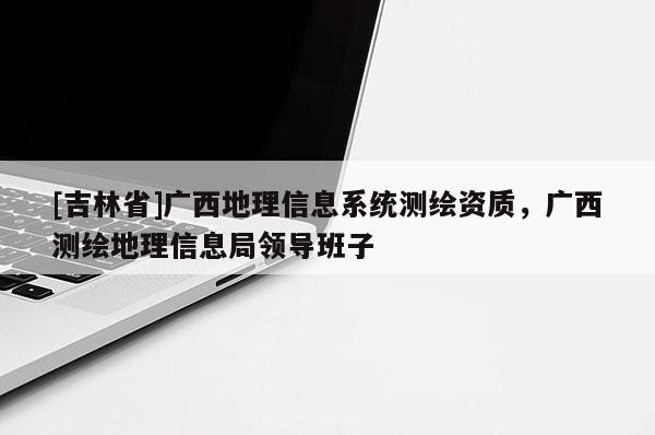 [吉林省]广西地理信息系统测绘资质，广西测绘地理信息局领导班子