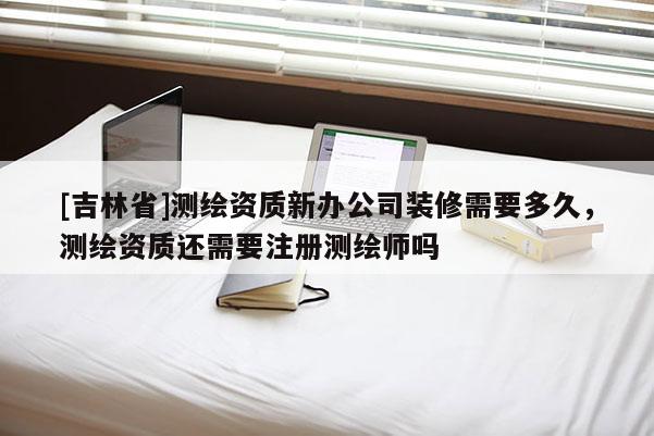[吉林省]测绘资质新办公司装修需要多久，测绘资质还需要注册测绘师吗