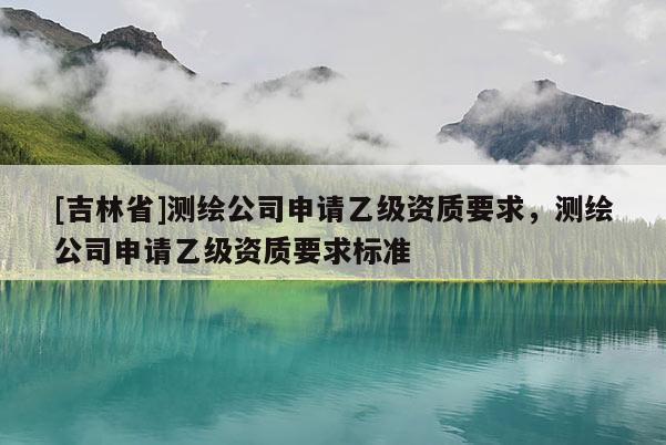 [吉林省]测绘公司申请乙级资质要求，测绘公司申请乙级资质要求标准
