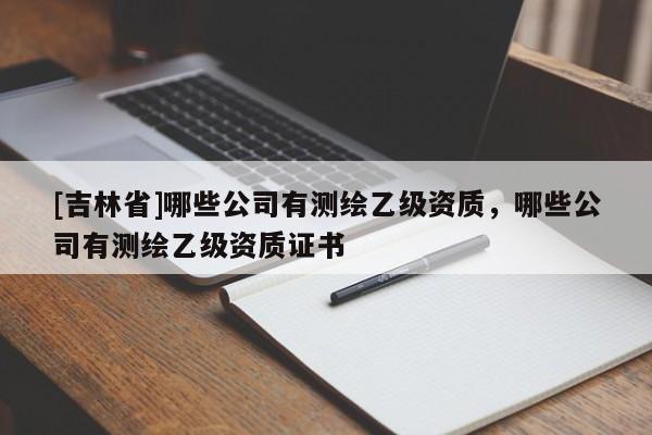 [吉林省]哪些公司有测绘乙级资质，哪些公司有测绘乙级资质证书