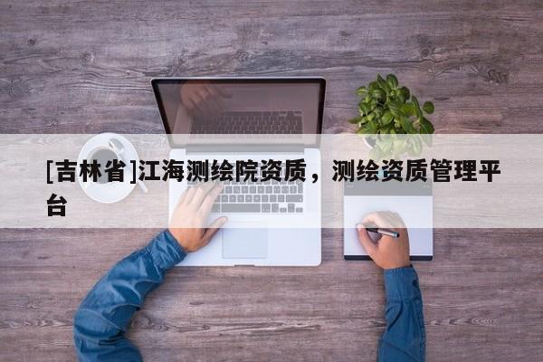 [吉林省]江海测绘院资质，测绘资质管理平台